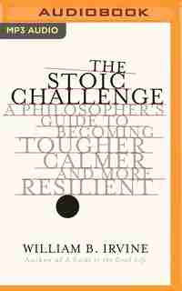 The Stoic Challenge: A Philosopher's Guide To Becoming Tougher, Calmer, And More Resilient by William B. Irvine