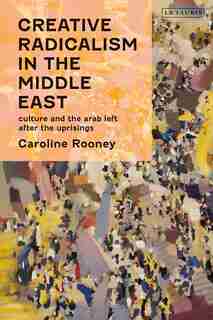 Creative Radicalism In The Middle East: Culture And The Arab Left After The Uprisings by Caroline Rooney