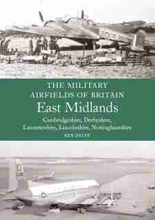 Military Airfields Of Britain: East Midlands: (cambridgeshire, Derbyshire, Leicestershire, Lincolnshire, Nottinghamshire by Ken Delve
