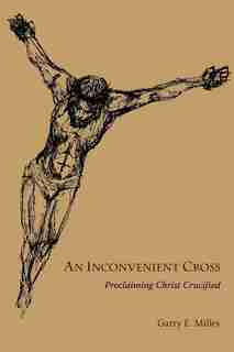 An Inconvenient Cross: Proclaiming Christ Crucified by Garry E. Milley