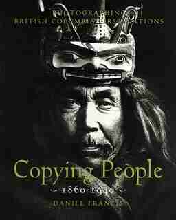 Copying People: Photographing British Columbia First Nations, 1860-1940 by Daniel Fancis