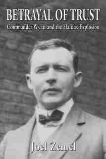 Betrayal of Trust: Commander Wyatt and the Halifax Explosion by Joel Zemel
