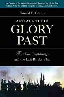 And All Their Glory Past: Fort Erie, Plattsburgh and the Final Battles in the North, 1814 by Donald E, Graves
