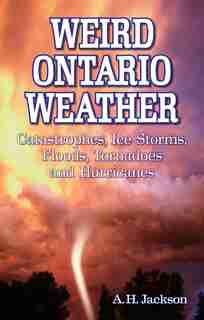 Weird Ontario Weather: Catastrophes, Ice Storms, Floods, Tornadoes and Hurricanes by Alan Jackson