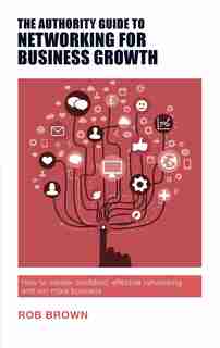 The Authority Guide to Networking for Business Growth: How to master confident, effective networking and win more business by Rob Brown