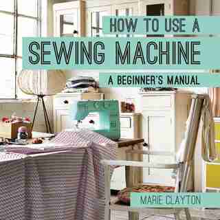 How To Use A Sewing Machine: A Beginner's Manual by Marie Clayton