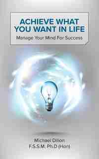 Achieve What You Want In Life: Manage Your Mind For Success by Michael Dillon F. S. S. M. Ph. D. (Hon)