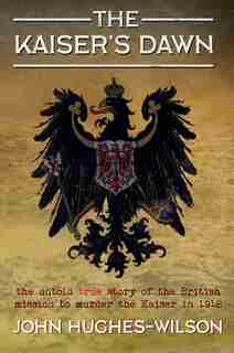 The Kaiser's Dawn: The Untold Story Of Britain's Secret Mission To Murder The Kaiser In 1918 by John Hughes-Wilson