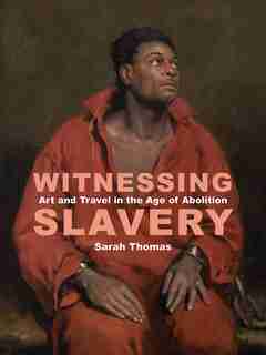 Witnessing Slavery: Art And Travel In The Age Of Abolition by Sarah Thomas