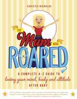 The Mum Who Roared: A Complete A-z Guide To Loving Your Mind, Body And Attitude After Baby by Christie Nicholas
