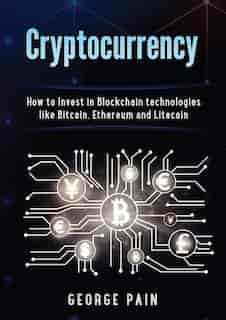 Cryptocurrency: How To Invest In Blockchain Technologies Like Bitcoin, Ethereum And Litecoin by George Pain