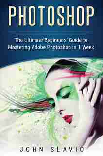 Photoshop: The Ultimate Beginners' Guide To Mastering Adobe Photoshop In 1 Week by John Slavio