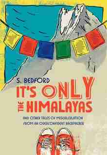 It's Only the Himalayas: And Other Tales of Miscalculation from an Overconfident Backpacker by S. Bedford
