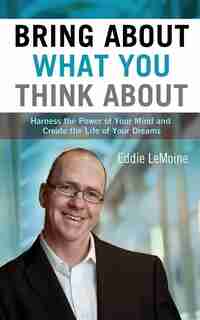 Bring About What You Think About: Harness the Power of Your Mind and Create the Life of Your Dreams by Eddie Lemoine