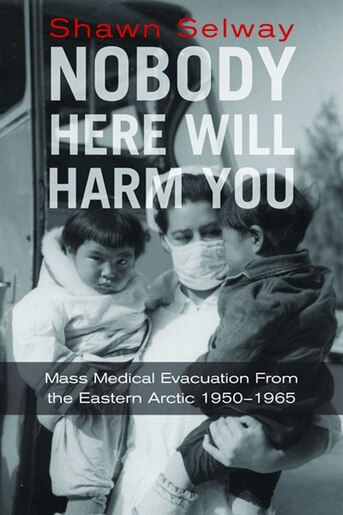 Nobody Here Will Harm You: Mass Medical Evacuation from the Eastern Arctic 1950-1965 by Shawn Selway
