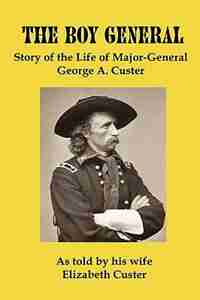 The Boy General: Story Of The Life Of Major-general George A Custer by Elizabeth B Custer