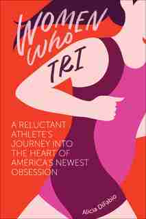 Women Who Tri: A Reluctant Athlete's Journey Into The Heart Of America's Newest Obsession by Alicia Difabio