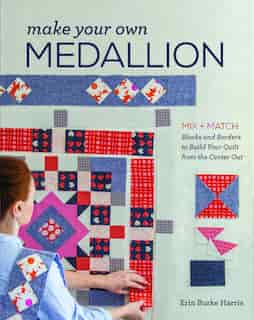 Make Your Own Medallion: Mix + Match Blocks And Borders To Build Your Quilt Form The Center Out by Erin Burke Harris