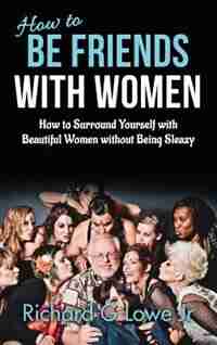 How to Be Friends With Women: How to Surround Yourself with Beautiful Women without Being Sleazy by Richard G Lowe Jr