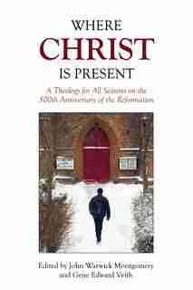 Where Christ Is Present: A Theology for All Seasons on the 500th Anniversary of the Reformation by John Warwick Montgomery