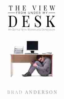 The View From Under My Desk: My Battle With Workplace Depression by Brad Anderson