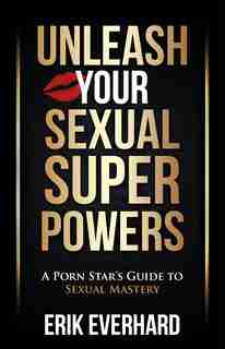 Unleash Your Sexual Superpowers: A Porn Star's Guide To Sexual Mastery by Erik Everhard