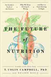The Future Of Nutrition: An Insider's Look At The Science, Why We Keep Getting It Wrong, And How To Start Getting It Right by T. Colin Campbell