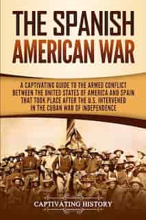 The Spanish-american War: A Captivating Guide To The Armed Conflict Between The United States Of America And Spain That Took by Captivating History