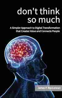 Don't Think So Much: A Simpler Approach To Digital Transformation That Creates Value And Connects People by James Maclennan
