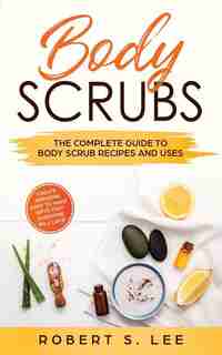 Body Scrubs: The Complete Guide To Body Scrub Recipes And Uses by Robert S. Lee