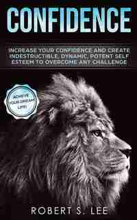 Confidence: Increase Your Confidence And Create Indestructible, Dynamic, Potent Self Esteem To Overcome Any Cha by Robert S. Lee