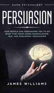 Persuasion: Dark Psychology - How People Are Influencing You To Do What They Want Using Manipulation, Nlp, And by James W. Williams