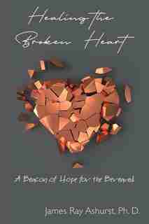 Healing the Broken Heart: A Beacon of Hope for the Bereaved by James Ray Ashurst Ph. D.