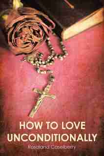 How to Love Unconditionally by Rosaland Caselberry