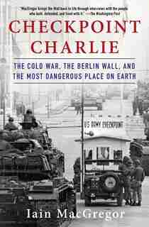 Checkpoint Charlie: The Cold War, The Berlin Wall, And The Most Dangerous Place On Earth by Iain MacGregor