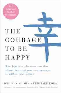 The Courage To Be Happy: The Japanese Phenomenon That Shows You That True Contentment Is Within Your Power by Ichiro Kishimi