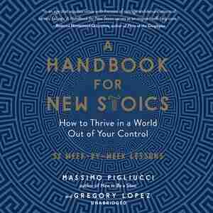 A Handbook For New Stoics: How To Thrive In A World Out Of Your Control; 52 Week-by-week Lessons by Massimo Pigliucci