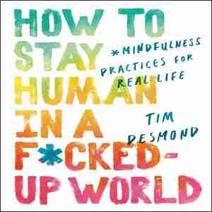 How To Stay Human In A F*cked-up World: Mindfulness Practices For Real Life de Tim Desmond