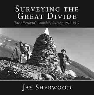 Surveying The Great Divide: The Alberta/bc Boundary Survey, 1913-1917 by Jay Sherwood