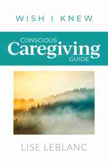 Conscious Caregiving Guide: Caregiving Starts Here by Lise Leblanc