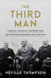 The Third Man: Churchill, Roosevelt, Mackenzie King, And The Untold Friendships That Won Wwii by Neville Thompson