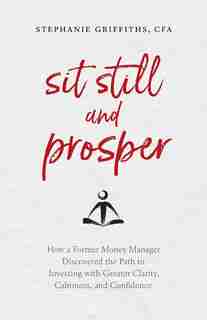 Sit Still and Prosper: How a Former Money Manager Discovered the Path to Investing with Greater Clarity, Calmness, and Con by Stephanie Griffiths