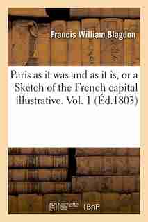 Paris as It Was and as It Is, or a Sketch of the French Capital Illustrative. Vol. 1 (Ed.1803) by Blagdon F. W.