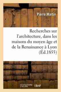 Recherches Sur L'Architecture, Dans Les Maisons Du Moyen Age Et de La Renaissance a Lyon (Ed.1855) by Martin P.