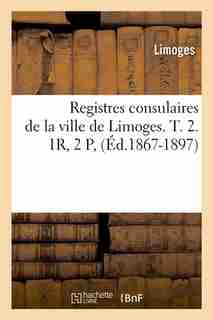 Registres Consulaires de La Ville de Limoges. T. 2. 1r, 2 P, (Ed.1867-1897) by Limoges