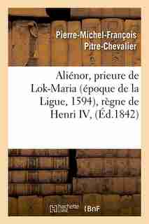 Alienor, Prieure de Lok-Maria (Epoque de La Ligue, 1594), Regne de Henri IV, (Ed.1842) by Pitre Chevalier P. M. F.
