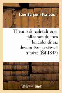 Theorie Du Calendrier Et Collection de Tous Les Calendriers Des Annees Passees Et Futures (Ed.1842) by Francoeur L. B.