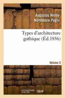 Types D'Architecture Gothique Empruntes Aux Edifices Les Plus Remarquables Construits. Volume 3 by Augustus Welby Northmore Pugin