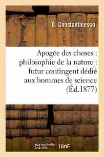 Apogee Des Choses: Philosophie de La Nature: Futur Contingent Dedie Aux Hommes de Science by D. Constantinesco
