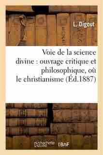 Voie de La Science Divine: Ouvrage Critique Et Philosophique, Ou Le Christianisme by L. Digout